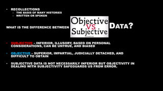 • RECOLLECTIONS
– THE BASIS OF MANY HISTORIES
– WRITTEN OR SPOKEN
WHAT IS THE DIFFERENCE BETWEEN DATA?
• SUBJECTIVE – INFERIOR, ILLUSORY, BASED ON PERSONAL
CONSIDERATIONS, CAN BE UNTRUE, AND BIASED
• OBJECTIVE – SUPERIOR, IMPARTIAL, JUDICIALLY DETACHED, AND
DIFFICULT TO OBTAIN
• SUBJECTIVE DATA IS NOT NECESSARILY INFERIOR BUT OBJECTIVITY IN
DEALING WITH SUBJECTIVITY SAFEGUARDS US FROM ERROR.
 