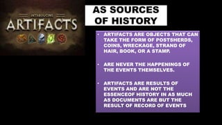AS SOURCES
OF HISTORY
• ARTIFACTS ARE OBJECTS THAT CAN
TAKE THE FORM OF POSTSHERDS,
COINS, WRECKAGE, STRAND OF
HAIR, BOOK, OR A STAMP.
• ARE NEVER THE HAPPENINGS OF
THE EVENTS THEMSELVES.
• ARTIFACTS ARE RESULTS OF
EVENTS AND ARE NOT THE
ESSENCEOF HISTORY IN AS MUCH
AS DOCUMENTS ARE BUT THE
RESULT OF RECORD OF EVENTS
 
