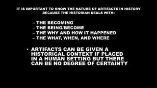 IT IS IMPORTANT TO KNOW THE NATURE OF ARTIFACTS IN HISTORY
BECAUSE THE HISTORIAN DEALS WITH:
– THE BECOMING
– THE BEING/BECOME
– THE WHY AND HOW IT HAPPENED
– THE WHAT, WHEN, AND WHERE
• ARTIFACTS CAN BE GIVEN A
HISTORICAL CONTEXT IF PLACED
IN A HUMAN SETTING BUT THERE
CAN BE NO DEGREE OF CERTAINTY
 