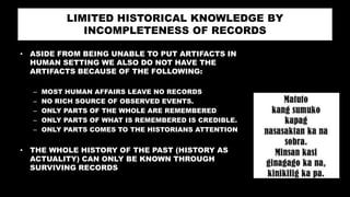 LIMITED HISTORICAL KNOWLEDGE BY
INCOMPLETENESS OF RECORDS
• ASIDE FROM BEING UNABLE TO PUT ARTIFACTS IN
HUMAN SETTING WE ALSO DO NOT HAVE THE
ARTIFACTS BECAUSE OF THE FOLLOWING:
– MOST HUMAN AFFAIRS LEAVE NO RECORDS
– NO RICH SOURCE OF OBSERVED EVENTS.
– ONLY PARTS OF THE WHOLE ARE REMEMBERED
– ONLY PARTS OF WHAT IS REMEMBERED IS CREDIBLE.
– ONLY PARTS COMES TO THE HISTORIANS ATTENTION
• THE WHOLE HISTORY OF THE PAST (HISTORY AS
ACTUALITY) CAN ONLY BE KNOWN THROUGH
SURVIVING RECORDS
 
