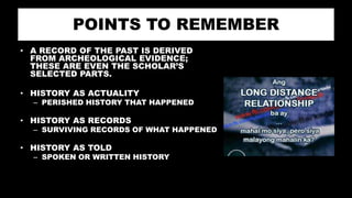 POINTS TO REMEMBER
• A RECORD OF THE PAST IS DERIVED
FROM ARCHEOLOGICAL EVIDENCE;
THESE ARE EVEN THE SCHOLAR’S
SELECTED PARTS.
• HISTORY AS ACTUALITY
– PERISHED HISTORY THAT HAPPENED
• HISTORY AS RECORDS
– SURVIVING RECORDS OF WHAT HAPPENED
• HISTORY AS TOLD
– SPOKEN OR WRITTEN HISTORY
 