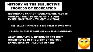 HISTORY AS THE SUBJECTIVE
PROCESS OF RECREATION
• HISTORIANS CANNOT RECREATE THE PAST OF
MANKIND, ONLY IN TERMS OF HIS OWN
EXPERIENCE WHICH TAUGHT HIM THAT:
– YESTERDAY IS DIFFERENT FROM TODAY IN SOME WAYS
– HIS EXPERIENCE IS BOTH LIKE AND UNLIKE OTHER MEN
• WHAT SURVIVES IN HISTORY IS NOT ONLY
INTERPRETED IN THE LIGHT OF HIS OWN
EXPERIENCE BUT ALSO ON OTHERS
 