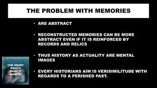 THE PROBLEM WITH MEMORIES
• ARE ABSTRACT
• RECONSTRUCTED MEMORIES CAN BE MORE
ABSTRACT EVEN IF IT IS REINFORCED BY
RECORDS AND RELICS
• THUS HISTORY AS ACTUALITY ARE MENTAL
IMAGES
• EVERY HISTORIANS AIM IS VERISIMILITUDE WITH
REGARDS TO A PERISHED PAST.
 