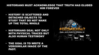 HISTORIANS MUST ACKNOWLEDGE THAT TRUTH HAS ELUDED
HIM FOREVER
• HISTORY IS SCATTERED AND
DETACHED OBJECTS TO
STUDY THAT DO NOT MAKE
UP THE TOTAL WHOLE
• HISTORIANS DEAL NOT ONLY
WITH PHYSICAL TRACES BUT
ALSO HUMAN TESTIMONY
• THE GOAL IS TO WRITE A
VERISIMILAR IMAGE OF THE
PAST.
 
