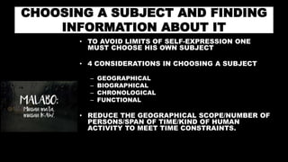 CHOOSING A SUBJECT AND FINDING
INFORMATION ABOUT IT
• TO AVOID LIMITS OF SELF-EXPRESSION ONE
MUST CHOOSE HIS OWN SUBJECT
• 4 CONSIDERATIONS IN CHOOSING A SUBJECT
– GEOGRAPHICAL
– BIOGRAPHICAL
– CHRONOLOGICAL
– FUNCTIONAL
• REDUCE THE GEOGRAPHICAL SCOPE/NUMBER OF
PERSONS/SPAN OF TIME/KIND OF HUMAN
ACTIVITY TO MEET TIME CONSTRAINTS.
 