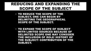REDUCING AND EXPANDING THE
SCOPE OF THE SUBJECT
• TO REDUCE THE SCOPE OF THE
SUBJECT, ONE CAN BEGIN BY
DELIMITING THE GEOGRAPHICAL
SCOPE OF THE SUBJECT.
• TO EXPAND THE SCOPE OF SUBJECT
WITH LIMITED SOURCES BECAUSE OF
DELIMITED SCOPE ONE MAY CONSIDER
THE INCLUSION OF ROLE/ HISTORY OF
THE SUBJECT/ CONTRIBUTION OF THE
SUBJECT.
 