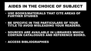 AIDES IN THE CHOICE OF SUBJECT
• USE BOOKS/MATERIALS THAT CITE AREAS OF
FURTHER STUDIES
• BE SPECIFIC IN THE PARTICULARS OF YOUR
TITLE TO AVOID MISLEADING YOUR READERS.
• SOURCES ARE AVAILABLE IN LIBRARIES WHICH
CONTAIN CATALOGUES AND REFERENCE BOOKS.
• ACCESS BIBLIOGRAPHIES
 