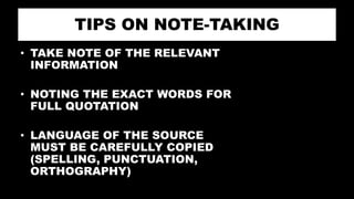 TIPS ON NOTE-TAKING
• TAKE NOTE OF THE RELEVANT
INFORMATION
• NOTING THE EXACT WORDS FOR
FULL QUOTATION
• LANGUAGE OF THE SOURCE
MUST BE CAREFULLY COPIED
(SPELLING, PUNCTUATION,
ORTHOGRAPHY)
 