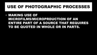 USE OF PHOTOGRAPHIC PROCESSES
• MAKING USE OF
MICROFILMS/MICROPRDUCTION OF AN
ENTIRE PART OF A SOURCE THAT REQUIRES
TO BE QUOTED IN WHOLE OR IN PARTS.
 