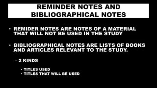 REMINDER NOTES AND
BIBLIOGRAPHICAL NOTES
• REMIDER NOTES ARE NOTES OF A MATERIAL
THAT WILL NOT BE USED IN THE STUDY
• BIBLIOGRAPHICAL NOTES ARE LISTS OF BOOKS
AND ARTICLES RELEVANT TO THE STUDY.
– 2 KINDS
• TITLES USED
• TITLES THAT WILL BE USED
 