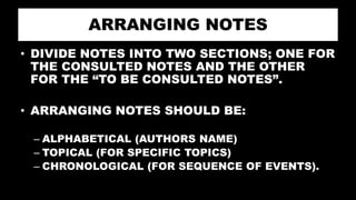 ARRANGING NOTES
• DIVIDE NOTES INTO TWO SECTIONS; ONE FOR
THE CONSULTED NOTES AND THE OTHER
FOR THE “TO BE CONSULTED NOTES”.
• ARRANGING NOTES SHOULD BE:
– ALPHABETICAL (AUTHORS NAME)
– TOPICAL (FOR SPECIFIC TOPICS)
– CHRONOLOGICAL (FOR SEQUENCE OF EVENTS).
 