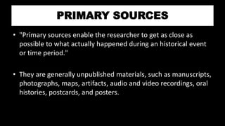 PRIMARY SOURCES
• "Primary sources enable the researcher to get as close as
possible to what actually happened during an historical event
or time period."
• They are generally unpublished materials, such as manuscripts,
photographs, maps, artifacts, audio and video recordings, oral
histories, postcards, and posters.
 