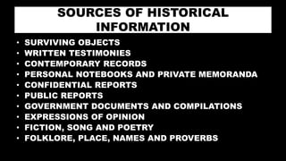 SOURCES OF HISTORICAL
INFORMATION
• SURVIVING OBJECTS
• WRITTEN TESTIMONIES
• CONTEMPORARY RECORDS
• PERSONAL NOTEBOOKS AND PRIVATE MEMORANDA
• CONFIDENTIAL REPORTS
• PUBLIC REPORTS
• GOVERNMENT DOCUMENTS AND COMPILATIONS
• EXPRESSIONS OF OPINION
• FICTION, SONG AND POETRY
• FOLKLORE, PLACE, NAMES AND PROVERBS
 
