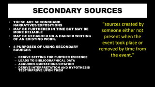 SECONDARY SOURCES
• THESE ARE SECONDHAND
NARRATIVES/EXPOSITIONS
• MAY BE FURTHERED IN TIME BUT MAY BE
MORE RELIABLE
• MAY BE REHASHED OR A HACKED WRITING
OF AN EXISTING WORK.
• 4 PURPOSES OF USING SECONDARY
SOURCES
– DERIVE SETTING FOR FURTHER EVIDENCE
– LEADS TO BIBLIOGRAPHICAL DATA
– ACQUIRES QUOTATIONS/CITATION
– DERIVE INTERPRETATION AND HYPOTHESIS
TEST/IMPROVE UPON THEM
"sources created by
someone either not
present when the
event took place or
removed by time from
the event."
 