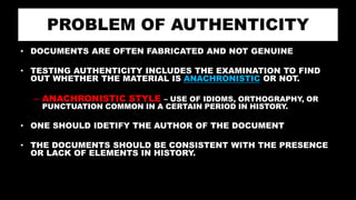 PROBLEM OF AUTHENTICITY
• DOCUMENTS ARE OFTEN FABRICATED AND NOT GENUINE
• TESTING AUTHENTICITY INCLUDES THE EXAMINATION TO FIND
OUT WHETHER THE MATERIAL IS ANACHRONISTIC OR NOT.
– ANACHRONISTIC STYLE – USE OF IDIOMS, ORTHOGRAPHY, OR
PUNCTUATION COMMON IN A CERTAIN PERIOD IN HISTORY.
• ONE SHOULD IDETIFY THE AUTHOR OF THE DOCUMENT
• THE DOCUMENTS SHOULD BE CONSISTENT WITH THE PRESENCE
OR LACK OF ELEMENTS IN HISTORY.
 