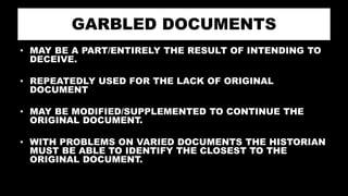 GARBLED DOCUMENTS
• MAY BE A PART/ENTIRELY THE RESULT OF INTENDING TO
DECEIVE.
• REPEATEDLY USED FOR THE LACK OF ORIGINAL
DOCUMENT
• MAY BE MODIFIED/SUPPLEMENTED TO CONTINUE THE
ORIGINAL DOCUMENT.
• WITH PROBLEMS ON VARIED DOCUMENTS THE HISTORIAN
MUST BE ABLE TO IDENTIFY THE CLOSEST TO THE
ORIGINAL DOCUMENT.
 