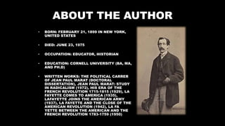 ABOUT THE AUTHOR
• BORN: FEBRUARY 21, 1899 IN NEW YORK,
UNITED STATES
• DIED: JUNE 23, 1975
• OCCUPATION: EDUCATOR, HISTORIAN
• EDUCATION: CORNELL UNIVERSITY (BA, MA,
AND PH.D)
• WRITTEN WORKS: THE POLITICAL CARRER
OF JEAN PAUL MARAT (DOCTORAL
DISSERTATION), JEAN PAUL MARAT: STUDY
IN RADICALISM (1972), HIS ERA OF THE
FRENCH REVOLUTION 1715-1815 (1929), LA
FAYETTE COMES TO AMERICA (1935),
LAFAYETTE JOINS THE AMERICAN ARMY
(1937), LA FAYETTE AND THE CLOSE OF THE
AMERICAN REVOLUTION (1942), LA FA
YETTE BETWEEN THE AMERICAN AND THE
FRENCH REVOLUTION 1783-1759 (1950)
 