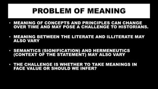 PROBLEM OF MEANING
• MEANING OF CONCEPTS AND PRINCIPLES CAN CHANGE
OVER TIME AND MAY POSE A CHALLENGE TO HISTORIANS.
• MEANING BETWEEN THE LITERATE AND ILLITERATE MAY
ALSO VARY
• SEMANTICS (SIGNIFICATION) AND HERMENEUTICS
(CONTEXT OF THE STATEMENT) MAY ALSO VARY
• THE CHALLENGE IS WHETHER TO TAKE MEANINGS IN
FACE VALUE OR SHOULD WE INFER?
 