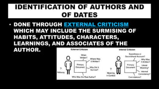 IDENTIFICATION OF AUTHORS AND
OF DATES
• DONE THROUGH EXTERNAL CRITICISM
WHICH MAY INCLUDE THE SURMISING OF
HABITS, ATTITUDES, CHARACTERS,
LEARNINGS, AND ASSOCIATES OF THE
AUTHOR.
 