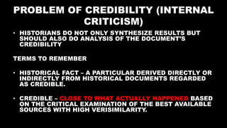 PROBLEM OF CREDIBILITY (INTERNAL
CRITICISM)
• HISTORIANS DO NOT ONLY SYNTHESIZE RESULTS BUT
SHOULD ALSO DO ANALYSIS OF THE DOCUMENT’S
CREDIBILITY
TERMS TO REMEMBER
• HISTORICAL FACT – A PARTICULAR DERIVED DIRECTLY OR
INDIRECTLY FROM HISTORICAL DOCUMENTS REGARDED
AS CREDIBLE.
• CREDIBLE – CLOSE TO WHAT ACTUALLY HAPPENED BASED
ON THE CRITICAL EXAMINATION OF THE BEST AVAILABLE
SOURCES WITH HIGH VERISIMILARITY.
 