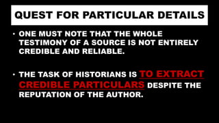 QUEST FOR PARTICULAR DETAILS
• ONE MUST NOTE THAT THE WHOLE
TESTIMONY OF A SOURCE IS NOT ENTIRELY
CREDIBLE AND RELIABLE.
• THE TASK OF HISTORIANS IS TO EXTRACT
CREDIBLE PARTICULARS DESPITE THE
REPUTATION OF THE AUTHOR.
 