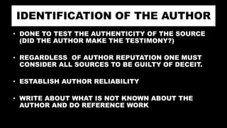 IDENTIFICATION OF THE AUTHOR
• DONE TO TEST THE AUTHENTICITY OF THE SOURCE
(DID THE AUTHOR MAKE THE TESTIMONY?)
• REGARDLESS OF AUTHOR REPUTATION ONE MUST
CONSIDER ALL SOURCES TO BE GUILTY OF DECEIT.
• ESTABLISH AUTHOR RELIABILITY
• WRITE ABOUT WHAT IS NOT KNOWN ABOUT THE
AUTHOR AND DO REFERENCE WORK
 