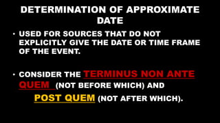 DETERMINATION OF APPROXIMATE
DATE
• USED FOR SOURCES THAT DO NOT
EXPLICITLY GIVE THE DATE OR TIME FRAME
OF THE EVENT.
• CONSIDER THE TERMINUS NON ANTE
QUEM (NOT BEFORE WHICH) AND
POST QUEM (NOT AFTER WHICH).
 