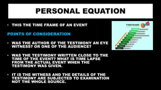 PERSONAL EQUATION
• THIS THE TIME FRAME OF AN EVENT
POINTS OF CONSIDERATION
• WAS THE AUTHOR OF THE TESTIMONY AN EYE
WITNESS? OR ONE OF THE AUDIENCE?
• WAS THE TESTIMONY WRITTEN CLOSE TO THE
TIME OF THE EVENT? WHAT IS TIME LAPSE
FROM THE ACTUAL EVENT WHEN THE
TESTIMONY WAS GIVEN.
• IT IS THE WITNESS AND THE DETAILS OF THE
TESTIMONY ARE SUBJECTED TO EXAMINATION
NOT THE WHOLE SOURCE.
 