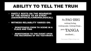 ABILITY TO TELL THE TRUH
• PARTLY RESTS ON THE NEARNESS
OF THE SOURCE TO AN EVENT
(GEOGRAPHICAL/CHRONOLOGICAL).
• WITNESS RELIABLITY VARIES ON:
– REMOTENESS FROM TH SCENE IN A
PLACE AND TIME
– REMOTENESS TO THE EVENT UPON
THE RECORDING OF HIS TESTIMONY.
 