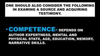 ONE SHOULD ALSO CONSIDER THE FOLLOWING
IN EXAMING A SOURCE AND ACQUIRING
TESTIMONY.
•COMPETENCE- DEPENDS ON
AUTHOR EXPERTNESS, MENTAL AND
PHYSICAL STATE, AGE, EDUCATION, MEMORY,
NARRATIVE SKILLS.
 