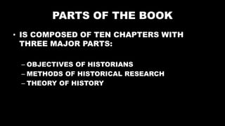 PARTS OF THE BOOK
• IS COMPOSED OF TEN CHAPTERS WITH
THREE MAJOR PARTS:
– OBJECTIVES OF HISTORIANS
– METHODS OF HISTORICAL RESEARCH
– THEORY OF HISTORY
 