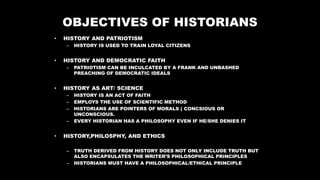 OBJECTIVES OF HISTORIANS
• HISTORY AND PATRIOTISM
– HISTORY IS USED TO TRAIN LOYAL CITIZENS
• HISTORY AND DEMOCRATIC FAITH
– PATRIOTISM CAN BE INCULCATED BY A FRANK AND UNBASHED
PREACHING OF DEMOCRATIC IDEALS
• HISTORY AS ART/ SCIENCE
– HISTORY IS AN ACT OF FAITH
– EMPLOYS THE USE OF SCIENTIFIC METHOD
– HISTORIANS ARE POINTERS OF MORALS ( CONCSIOUS OR
UNCONSCIOUS.
– EVERY HISTORIAN HAS A PHILOSOPHY EVEN IF HE/SHE DENIES IT
• HISTORY,PHILOSPHY, AND ETHICS
– TRUTH DERIVED FROM HISTORY DOES NOT ONLY INCLUDE TRUTH BUT
ALSO ENCAPSULATES THE WRITER’S PHILOSOPHICAL PRINCIPLES
– HISTORIANS MUST HAVE A PHILOSOPHICAL/ETHICAL PRINCIPLE
 
