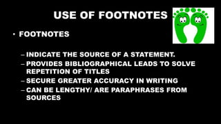 USE OF FOOTNOTES
• FOOTNOTES
– INDICATE THE SOURCE OF A STATEMENT.
– PROVIDES BIBLIOGRAPHICAL LEADS TO SOLVE
REPETITION OF TITLES
– SECURE GREATER ACCURACY IN WRITING
– CAN BE LENGTHY/ ARE PARAPHRASES FROM
SOURCES
 
