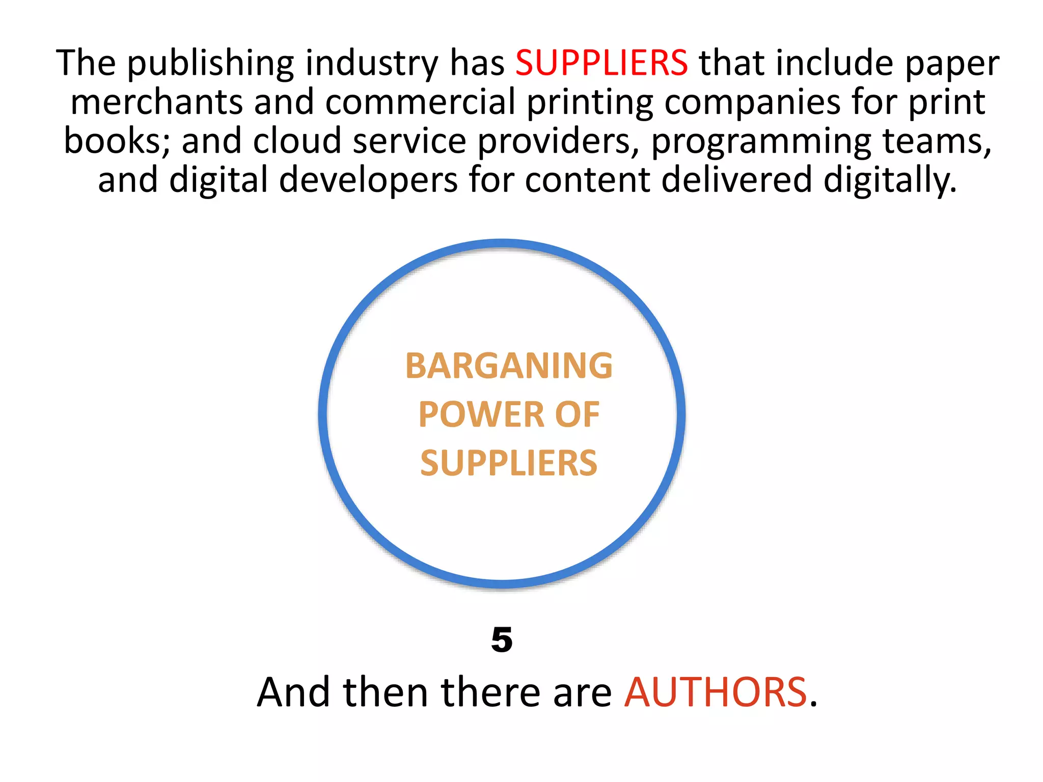 BARGANING
POWER OF
SUPPLIERS
The publishing industry has SUPPLIERS that include paper
merchants and commercial printing companies for print
books; and cloud service providers, programming teams,
and digital developers for content delivered digitally.
And then there are AUTHORS.
5
 