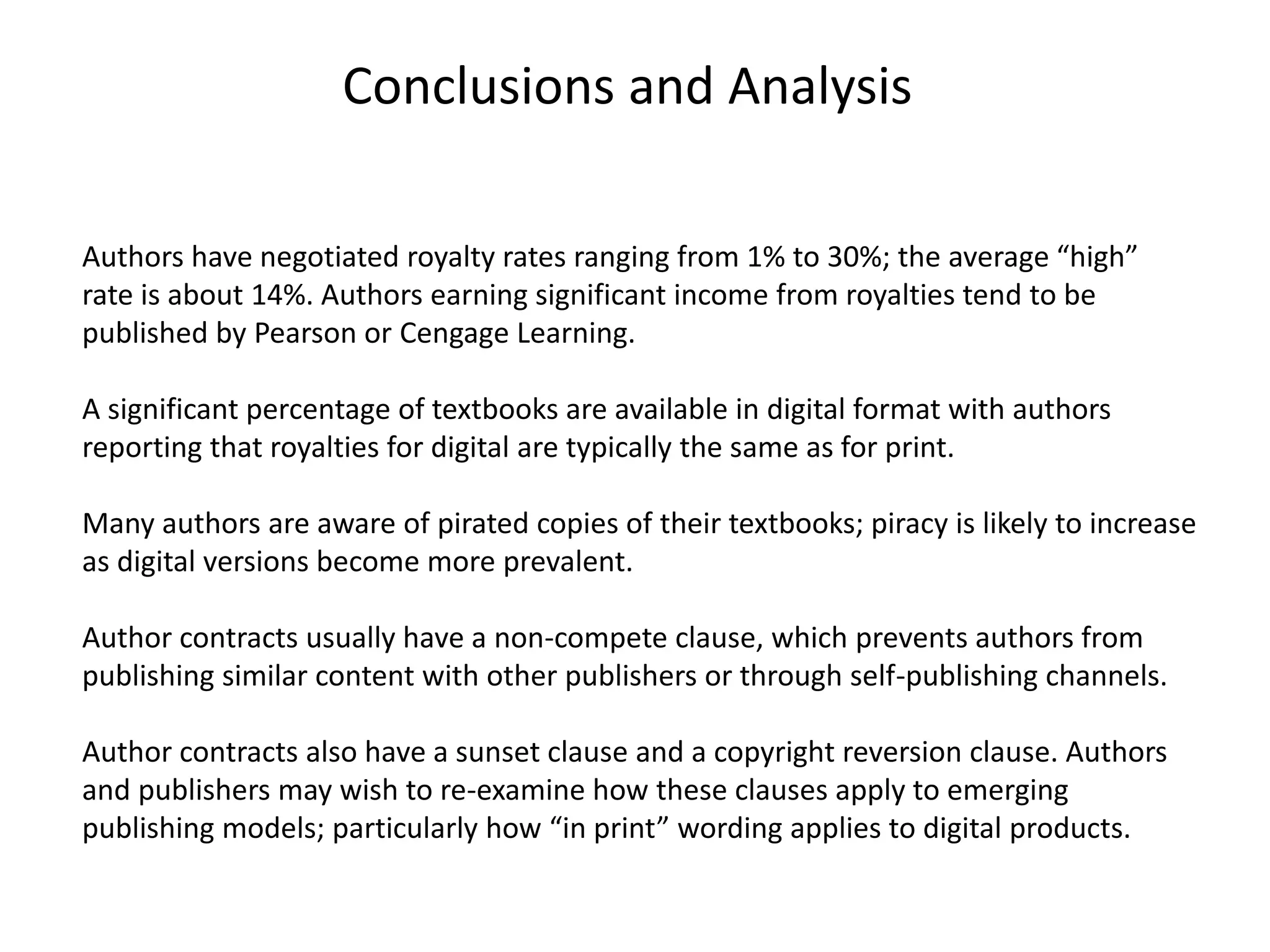 Conclusions and Analysis
Authors have negotiated royalty rates ranging from 1% to 30%; the average “high”
rate is about 14%. Authors earning significant income from royalties tend to be
published by Pearson or Cengage Learning.
A significant percentage of textbooks are available in digital format with authors
reporting that royalties for digital are typically the same as for print.
Many authors are aware of pirated copies of their textbooks; piracy is likely to increase
as digital versions become more prevalent.
Author contracts usually have a non-compete clause, which prevents authors from
publishing similar content with other publishers or through self-publishing channels.
Author contracts also have a sunset clause and a copyright reversion clause. Authors
and publishers may wish to re-examine how these clauses apply to emerging
publishing models; particularly how “in print” wording applies to digital products.
 