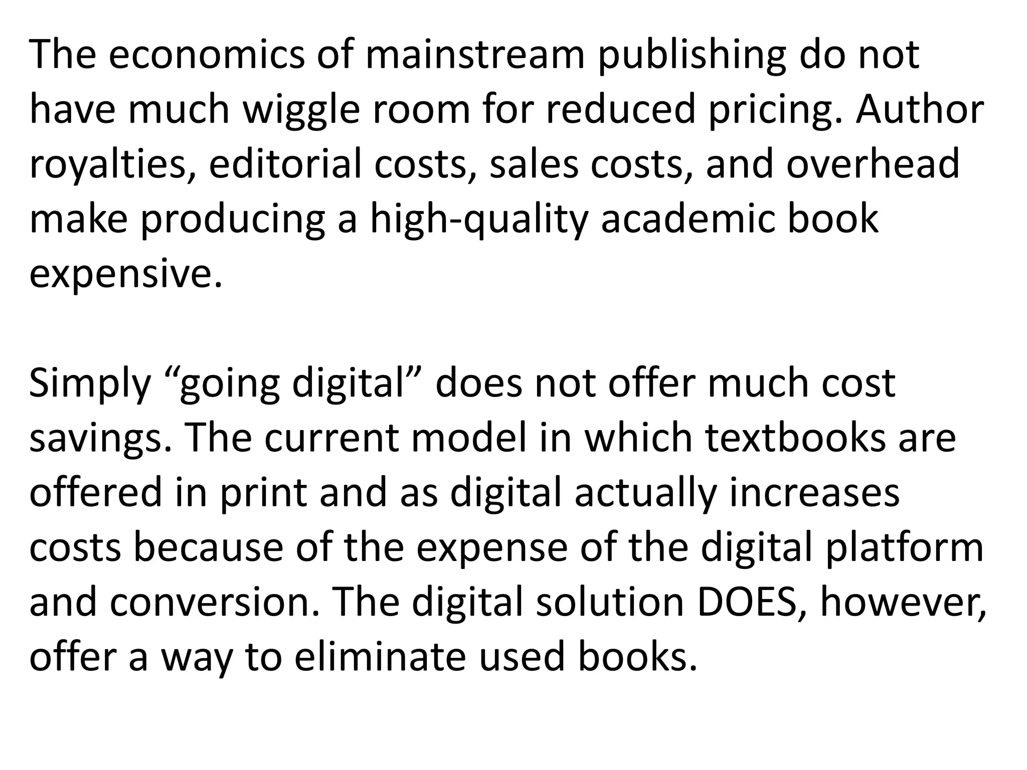 The economics of mainstream publishing do not
have much wiggle room for reduced pricing. Author
royalties, editorial costs, sales costs, and overhead
make producing a high-quality academic book
expensive.
Simply “going digital” does not offer much cost
savings. The current model in which textbooks are
offered in print and as digital actually increases
costs because of the expense of the digital platform
and conversion. The digital solution DOES, however,
offer a way to eliminate used books.
 