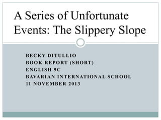 A Series of Unfortunate
Events: The Slippery Slope
BECKY DITULLIO
B O O K R E P O RT ( S H O RT )
ENGLISH 9C
B AVA R I A N I N T E R N AT I O N A L S C H O O L
11 N O V E M B E R 2 0 1 3

 