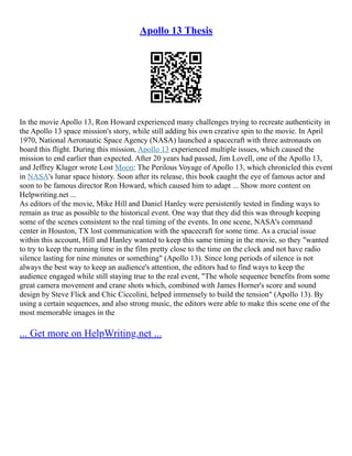 Apollo 13 Thesis
In the movie Apollo 13, Ron Howard experienced many challenges trying to recreate authenticity in
the Apollo 13 space mission's story, while still adding his own creative spin to the movie. In April
1970, National Aeronautic Space Agency (NASA) launched a spacecraft with three astronauts on
board this flight. During this mission, Apollo 13 experienced multiple issues, which caused the
mission to end earlier than expected. After 20 years had passed, Jim Lovell, one of the Apollo 13,
and Jeffrey Kluger wrote Lost Moon: The Perilous Voyage of Apollo 13, which chronicled this event
in NASA's lunar space history. Soon after its release, this book caught the eye of famous actor and
soon to be famous director Ron Howard, which caused him to adapt ... Show more content on
Helpwriting.net ...
As editors of the movie, Mike Hill and Daniel Hanley were persistently tested in finding ways to
remain as true as possible to the historical event. One way that they did this was through keeping
some of the scenes consistent to the real timing of the events. In one scene, NASA's command
center in Houston, TX lost communication with the spacecraft for some time. As a crucial issue
within this account, Hill and Hanley wanted to keep this same timing in the movie, so they "wanted
to try to keep the running time in the film pretty close to the time on the clock and not have radio
silence lasting for nine minutes or something" (Apollo 13). Since long periods of silence is not
always the best way to keep an audience's attention, the editors had to find ways to keep the
audience engaged while still staying true to the real event, "The whole sequence benefits from some
great camera movement and crane shots which, combined with James Horner's score and sound
design by Steve Flick and Chic Ciccolini, helped immensely to build the tension" (Apollo 13). By
using a certain sequences, and also strong music, the editors were able to make this scene one of the
most memorable images in the
... Get more on HelpWriting.net ...
 