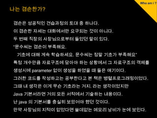나는 겸손한가?

겸손은 성공적인 견습과정의 토대 중 하나다.
이 겸손한 자세는 대화에서만 요구되는 것이 아니다.
두 번째 직장의 사장님으로부터 들었던 말이 있다.
“문수씨는 겸손이 부족해요.
 기초에 대해 계속 학습하세요. 문수씨는 정말 기초가 부족해요”
특정 개수만큼 자료구조에 담아야 하는 상황에서 그 자료구조의 객체를
생성시에 parameter 없이 생성을 하였을 때 들은 얘기이다.
그러한 코드를 작성하고는 공부한다고 본 책은 병렬프로그래밍이었다.
그때 내 생각은 이게 무슨 기초라는 거지. 라는 생각이었지만
Java 기본서라면 거의 모든 서적에서 기술하는 내용이다.
난 java 의 기본서를 충실히 보았어야 했던 것이다.
만약 사장님의 지적이 없었다면 쓸데없는 메모리 낭비가 눈에 보인다.
 