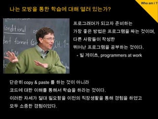 나는 모방을 통한 학습에 대해 열려 있는가?

                      프로그래머가 되고자 준비하는
                      가장 좋은 방법은 프로그램을 짜는 것이며,
                      다른 사람들이 작성한
                      뛰어난 프로그램을 공부하는 것이다.
                       - 빌 게이츠, programmers at work




단순히 copy & paste 를 하는 것이 아니라
코드에 대한 이해를 통해서 학습을 하라는 것이다.
이러한 자세가 절대 필요함을 이전의 직장생활을 통해 경험을 하였고
모두 소중한 경험이었다.
 