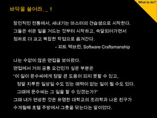 바닥을 쓸어라. _ 1

 장인적인 전통에서, 새내기는 마스터의 견습생으로 시작한다.
 그들은 쉬운 일을 거드는 것부터 시작하고, 숙달되어가면서
 점차로 더 크고 복잡한 작업으로 옮겨간다.
               - 피트 맥브린, Software Craftsmanship


 나는 수없이 많은 면접을 보아왔다.
 면접에서 거의 공통 요건인가 싶은 부분은
 “이 일이 문수씨에게 정말 큰 도움이 되지 못할 수 있고,
  정말 지루한 일상일 수도 있는 매력이 없는 일이 될 수도 있다.
  그때에 문수씨는 그 일을 할 수 있겠는가?”
 그때 내가 연상한 것은 유명한 대학교의 조리학과 나온 친구가
 수개월째 호텔 주방에서 그릇을 닦는다는 말이었다.
 