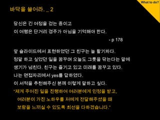 바닥을 쓸어라. _ 2

 당신은 긴 여정을 걷는 중이고
 이 여행은 단거리 경주가 아님을 기억해야 한다.
                              - p 178

 앞 슬라이드에서 표현하였던 그 친구는 늘 활기차다.
 정말 하고 싶었던 일을 꿈꾸며 오늘도 그릇을 닦는다는 말에
 생기가 넘친다. 친구는 즐기고 있고 미래를 꿈꾸고 있다.
 나는 면접자리에서 yes를 답하였다.
 이 서적을 추천해주신 분께 이렇게 말하고 싶다.
 “제게 주어진 일을 진행하여 여러분에게 인정을 받고,
  여러분이 가진 노하우를 저에게 전달해주셨을 때
  보람을 느끼실 수 있도록 최선을 다하겠습니다.”
 