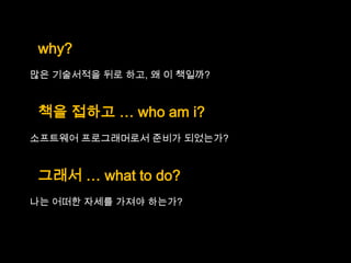 why?
많은 기술서적을 뒤로 하고, 왜 이 책일까?


 책을 접하고 … who am i?
소프트웨어 프로그래머로서 준비가 되었는가?


 그래서 … what to do?
나는 어떠한 자세를 가져야 하는가?
 