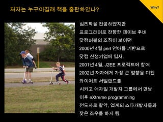 저자는 누구이길래 책을 출판하였나?

              심리학을 전공하였지만
              프로그래머로 전향한 데이브 후버
              닷컴버블의 조짐이 보이던
              2000년 4월 perl 언어를 기반으로
              닷컴 신생기업에 입사.
              2001년 4월, J2EE 프로젝트에 참여
              2002년 저자에게 가장 큰 영향을 미친
              와이어트 서덜랜드를
              시카고 애자일 개발자 그룹에서 만남
              이후 eXtreme programming
              전도사로 활약, 업계의 스타개발자들과
              잦은 조우를 하게 됨.
 