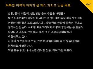 독특한 이력의 저자가 쓴 책이 가지고 있는 목표

상황, 문제, 해결책, 실천방안 순의 수많은 패턴들?
책은 디자인패턴 서적이 아님에도 수많은 패턴들을 제공하고 있다.
이러한 패턴들은 프로그래머의 기술능력의 향상에 도움이 된다고
생각하진 않는다. 하지만 프로그래머의 역량의 향상에는 큰 도움이
되었다고 스스로 만족하고, 또한 주위 프로그래머들에게
추천해주고 싶다.
난 분명 모호하였던 오늘, 그리고 내일에 해야 하는 일들에 대해
명확해졌기 때문이다.
책을 모두 읽고 나서 느낀 이러한 점들. 책이 가진 목표다.
 