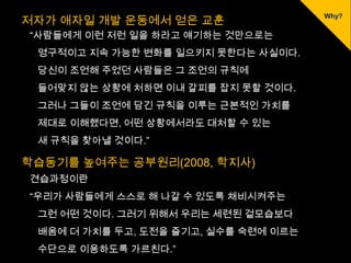 저자가 애자일 개발 운동에서 얻은 교훈
“사람들에게 이런 저런 일을 하라고 얘기하는 것만으로는
 영구적이고 지속 가능한 변화를 일으키지 못한다는 사실이다.
 당신이 조언해 주었던 사람들은 그 조언의 규칙에
 들어맞지 않는 상황에 처하면 이내 갈피를 잡지 못할 것이다.
 그러나 그들이 조언에 담긴 규칙을 이루는 근본적인 가치를
 제대로 이해했다면, 어떤 상황에서라도 대처할 수 있는
 새 규칙을 찾아낼 것이다.”

학습동기를 높여주는 공부원리(2008, 학지사)
견습과정이란
“우리가 사람들에게 스스로 해 나갈 수 있도록 채비시켜주는
 그런 어떤 것이다. 그러기 위해서 우리는 세련된 겉모습보다
 배움에 더 가치를 두고, 도전을 즐기고, 실수를 숙련에 이르는
 수단으로 이용하도록 가르친다.”
 