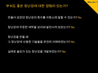 부숴도 좋은 장난감에 대한 경험이 있는가?


만들어 보았던 장난감의 횟수를 자랑스레 말할 수 있는가? No


장난감에 꾸준한 애착을 보이며 발전시켜 보았는가? No


장난감을 만들 때
그 장난감에 사용된 기술들을 완전히 이해하였는가? No


실제로 쓸모가 있는 장난감을 개발하였는가? No
 