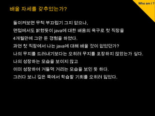 배울 자세를 갖추었는가?

돌이켜보면 무척 부끄럽기 그지 없으나,
면접에서도 밝혔듯이 java에 대한 배움의 욕구로 첫 직장을
4개월만에 그만 둔 경험을 하였다.
과연 첫 직장에서 나는 java에 대해 배울 것이 없었던가?
나의 무지를 드러내기보다는 오히려 무지를 포장하지 않았는가 싶다.
나의 성장하는 모습을 보이지 않고
이미 성장하여 거들먹 거리는 모습을 보인 듯 하다.
그러다 보니 깊은 쪽에서 학습할 기회를 오히려 잃었다.
 