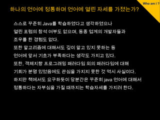 하나의 언어에 정통하며 언어에 열린 자세를 가졌는가?

스스로 꾸준히 Java를 학습하였다고 생각하였으나
열린 포럼의 참석 여부도 없으며, 동종 업계의 개발자들과
조우를 한 경험도 없다.
또한 알고리즘에 대해서도 깊이 알고 있지 못하는 등
언어에 앞서 기초가 부족하다는 생각도 가지고 있다.
또한, 객체지향 프로그래밍 패러다임 외의 패러다임에 대해
기회가 분명 있었음에도 관심을 가지지 못한 것 역시 사실이다.
하지만 책에서도 요구하듯이 당분간은 꾸준히 java 언어에 대해서
정통하다는 자부심을 가질 때까지는 학습자세를 가지려 한다.
 