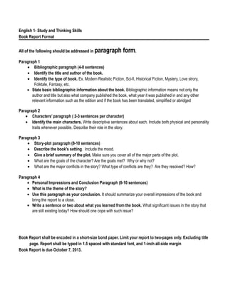 English 1- Study and Thinking Skills
Book Report Format
All of the following should be addressed in paragraph form.
Paragraph 1
• Bibliographic paragraph (4-8 sentences)
• Identify the title and author of the book.
• Identify the type of book. Ex. Modern Realistic Fiction, Sci-fi, Historical Fiction, Mystery, Love strory,
Folktale, Fantasy, etc.
• State basic bibliographic information about the book. Bibliographic information means not only the
author and title but also what company published the book, what year it was published in and any other
relevant information such as the edition and if the book has been translated, simplified or abridged
Paragraph 2
• Characters’ paragraph ( 2-3 sentences per character)
• Identify the main characters. Write descriptive sentences about each. Include both physical and personality
traits whenever possible. Describe their role in the story.
Paragraph 3
• Story-plot paragraph (8-10 sentences)
• Describe the book's setting. Include the mood.
• Give a brief summary of the plot. Make sure you cover all of the major parts of the plot.
• What are the goals of the character? Are the goals met? Why or why not?
• What are the major conflicts in the story? What type of conflicts are they? Are they resolved? How?
Paragraph 4
• Personal Impressions and Conclusion Paragraph (8-10 sentences)
• What is the theme of the story?
• Use this paragraph as your conclusion. It should summarize your overall impressions of the book and
bring the report to a close.
• Write a sentence or two about what you learned from the book. What significant issues in the story that
are still existing today? How should one cope with such issue?
Book Report shall be encoded in a short-size bond paper. Limit your report to two-pages only. Excluding title
page. Report shall be typed in 1.5 spaced with standard font, and 1-inch all-side margin
Book Report is due October 7, 2013.
 
